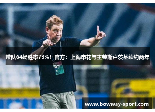 带队64场胜率73%！官方：上海申花与主帅斯卢茨基续约两年